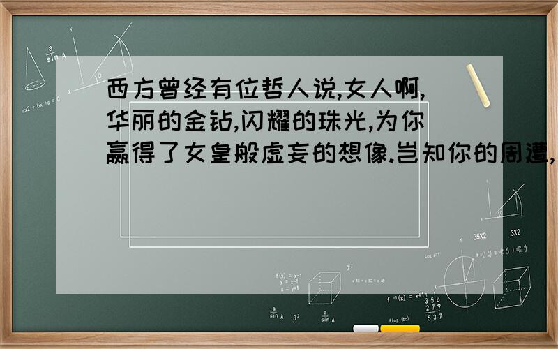 西方曾经有位哲人说,女人啊,华丽的金钻,闪耀的珠光,为你赢得了女皇般虚妄的想像.岂知你的周遭,只剩下势利的毒,傲慢的香,