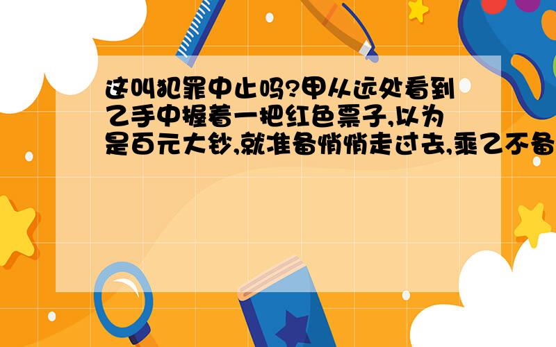 这叫犯罪中止吗?甲从远处看到乙手中握着一把红色票子,以为是百元大钞,就准备悄悄走过去,乘乙不备时迅速抢夺.走近一看,原来