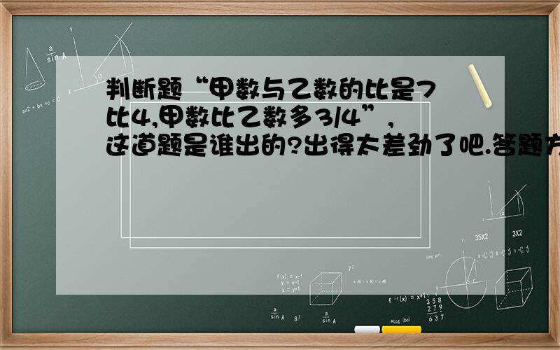 判断题“甲数与乙数的比是7 比4,甲数比乙数多3/4”,这道题是谁出的?出得太差劲了吧.答题方法自我武断