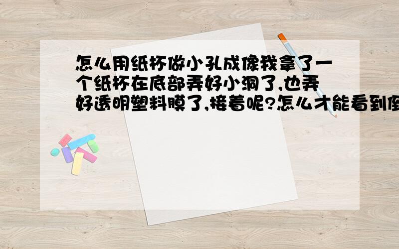 怎么用纸杯做小孔成像我拿了一个纸杯在底部弄好小洞了,也弄好透明塑料膜了,接着呢?怎么才能看到倒影呢?还是哪里错了?要在那