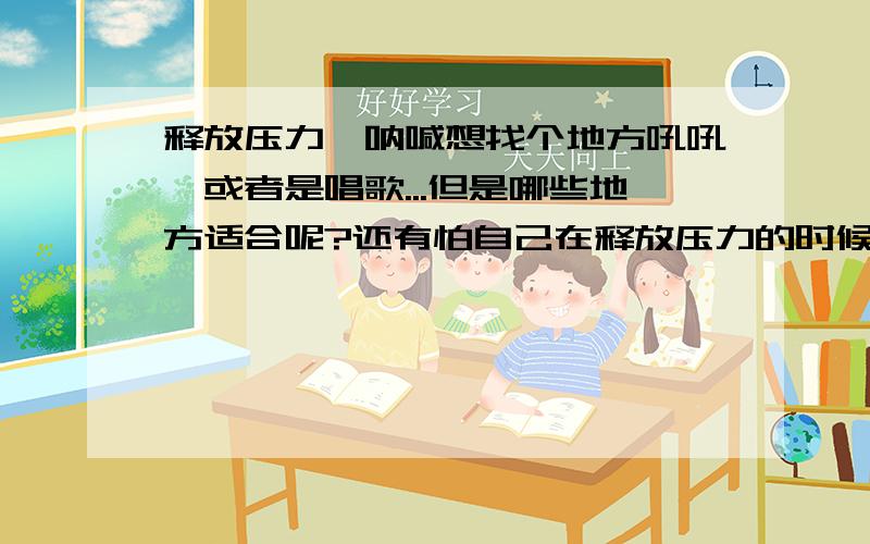 释放压力,呐喊想找个地方吼吼,或者是唱歌...但是哪些地方适合呢?还有怕自己在释放压力的时候被人看到,会很丢脸...怎么