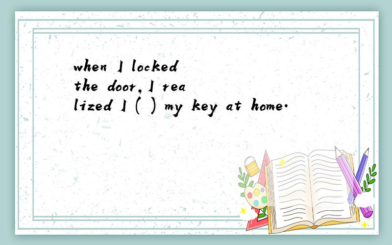 when I locked the door,I realized I ( ) my key at home.