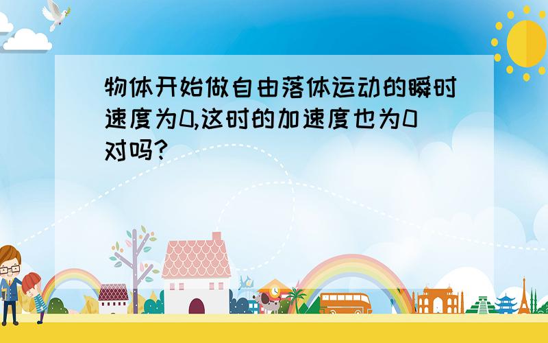 物体开始做自由落体运动的瞬时速度为0,这时的加速度也为0对吗?