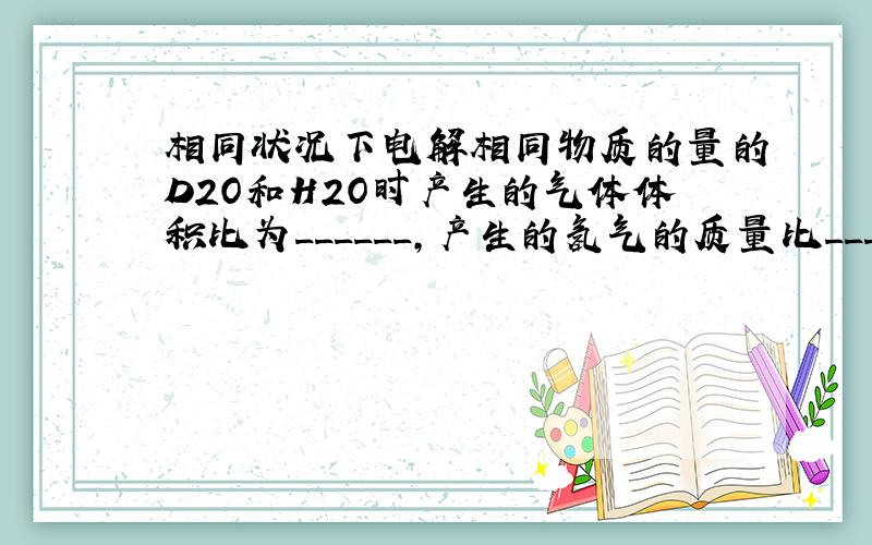 相同状况下电解相同物质的量的D2O和H2O时产生的气体体积比为______,产生的氢气的质量比______