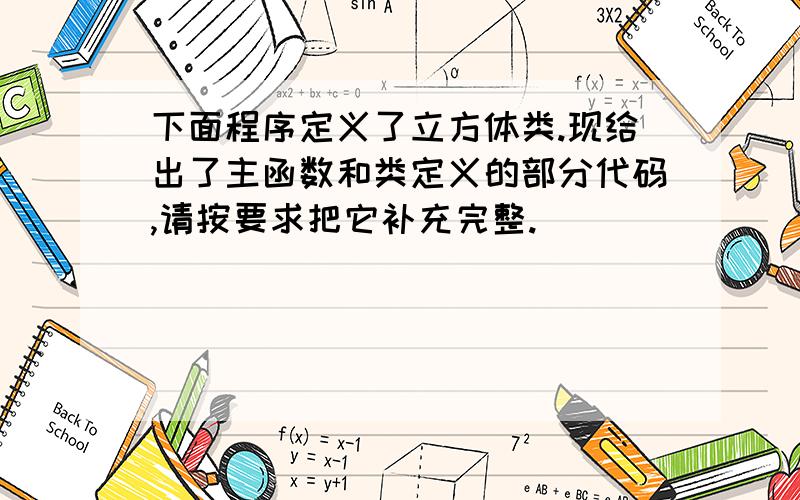 下面程序定义了立方体类.现给出了主函数和类定义的部分代码,请按要求把它补充完整.