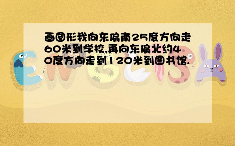 画图形我向东偏南25度方向走60米到学校,再向东偏北约40度方向走到120米到图书馆.