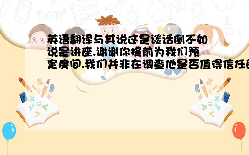 英语翻译与其说这是谈话倒不如说是讲座.谢谢你提前为我们预定房间.我们并非在调查他是否值得信任的问题.俗话说的好,活到老学