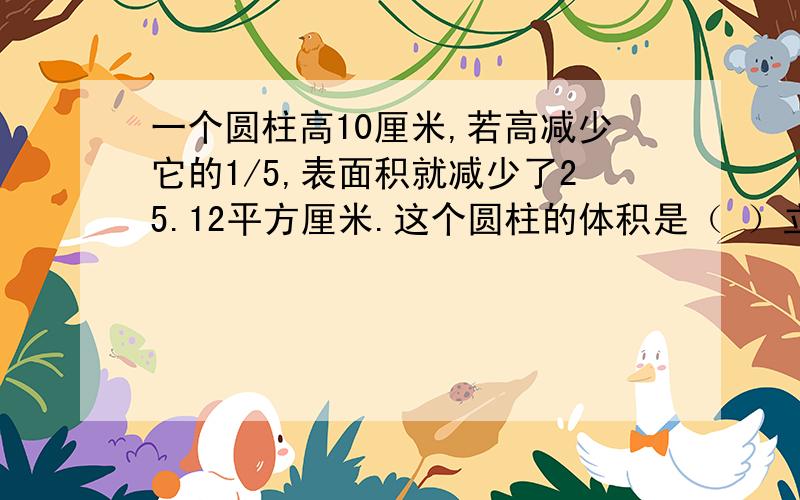 一个圆柱高10厘米,若高减少它的1/5,表面积就减少了25.12平方厘米.这个圆柱的体积是（ ）立方厘米