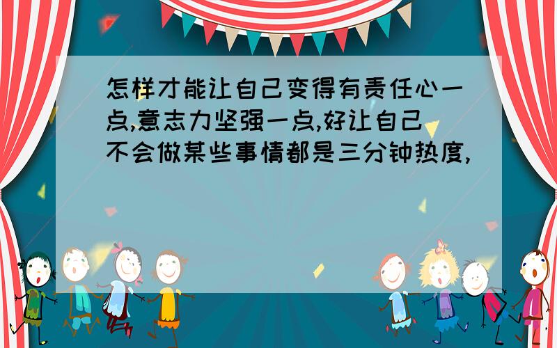 怎样才能让自己变得有责任心一点,意志力坚强一点,好让自己不会做某些事情都是三分钟热度,