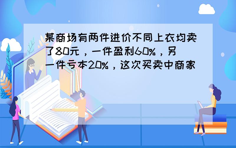 某商场有两件进价不同上衣均卖了80元，一件盈利60%，另一件亏本20%，这次买卖中商家（　　）