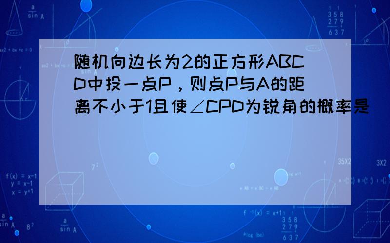 随机向边长为2的正方形ABCD中投一点P，则点P与A的距离不小于1且使∠CPD为锐角的概率是 ___ ．