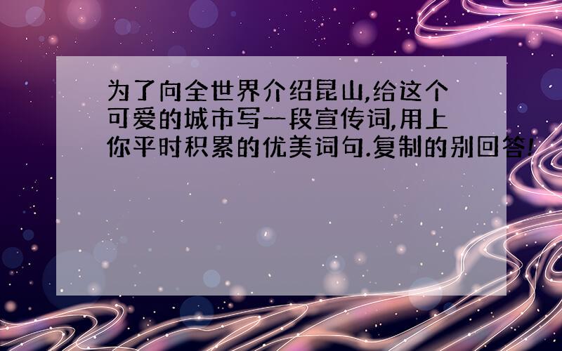 为了向全世界介绍昆山,给这个可爱的城市写一段宣传词,用上你平时积累的优美词句.复制的别回答!