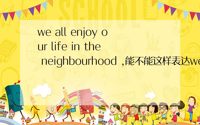 we all enjoy our life in the neighbourhood ,能不能这样表达we all en