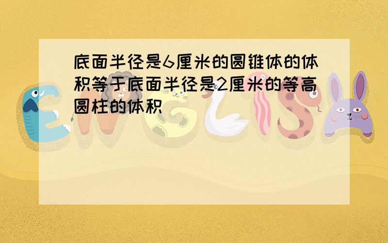 底面半径是6厘米的圆锥体的体积等于底面半径是2厘米的等高圆柱的体积．______．