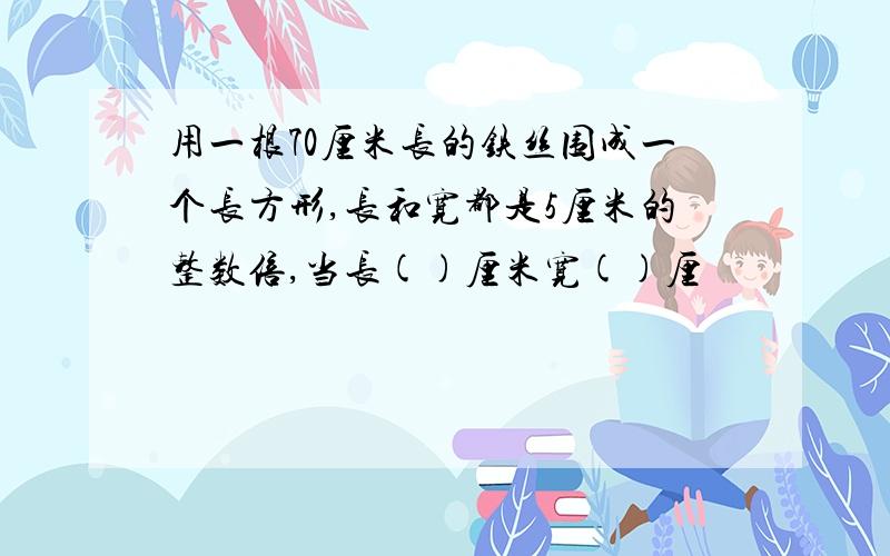 用一根70厘米长的铁丝围成一个长方形,长和宽都是5厘米的整数倍,当长()厘米宽()厘