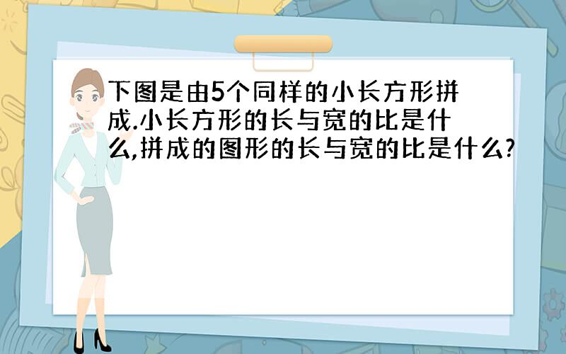 下图是由5个同样的小长方形拼成.小长方形的长与宽的比是什么,拼成的图形的长与宽的比是什么?