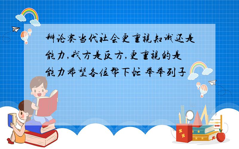 辩论赛当代社会更重视知识还是能力,我方是反方,更重视的是能力希望各位帮下忙 举举列子