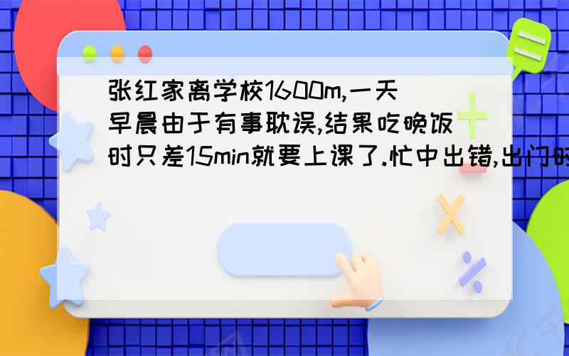 张红家离学校1600m,一天早晨由于有事耽误,结果吃晚饭时只差15min就要上课了.忙中出错,出门时又忘了带书包,结果回