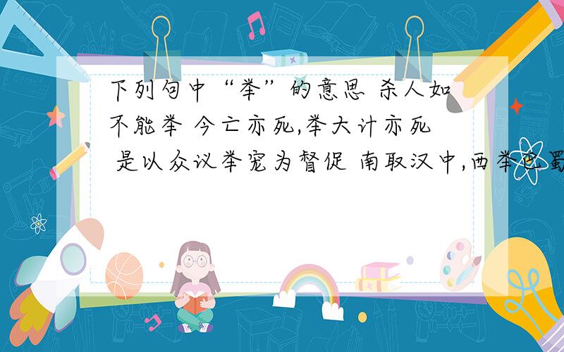 下列句中“举”的意思 杀人如不能举 今亡亦死,举大计亦死 是以众议举宠为督促 南取汉中,西举巴蜀