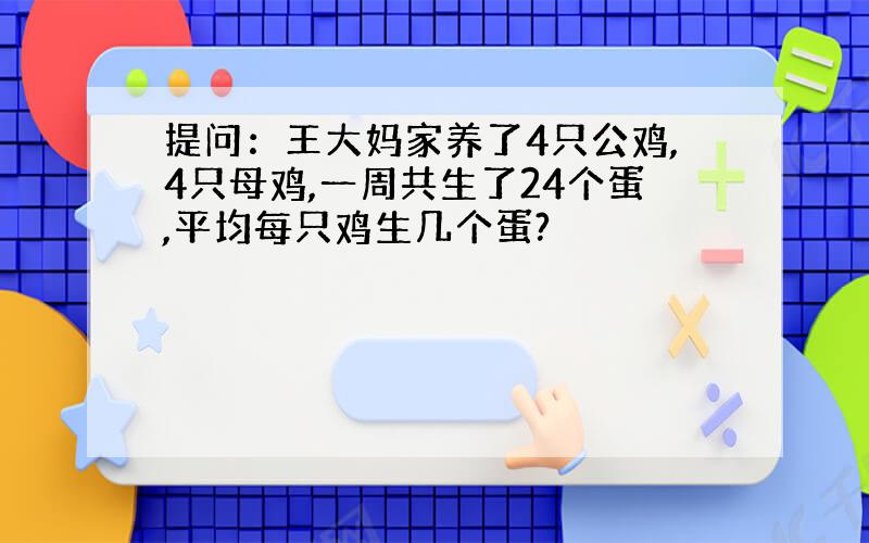 提问：王大妈家养了4只公鸡,4只母鸡,一周共生了24个蛋,平均每只鸡生几个蛋?