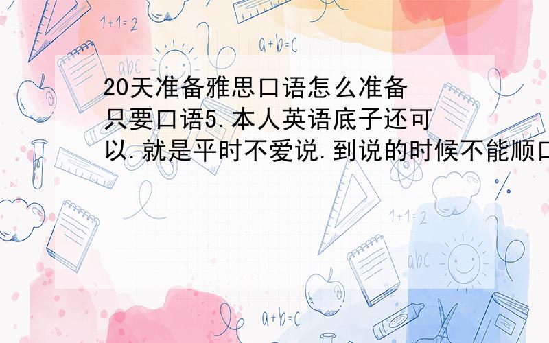 20天准备雅思口语怎么准备 只要口语5.本人英语底子还可以.就是平时不爱说.到说的时候不能顺口成章.卡着卡着的.求各位大