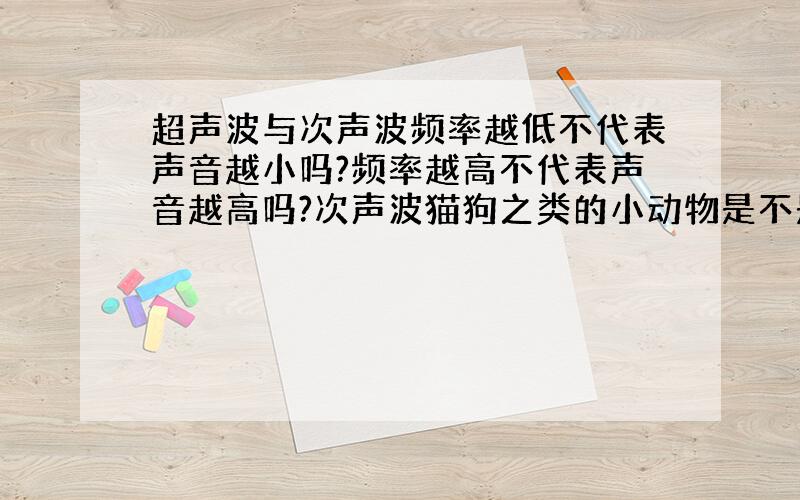 超声波与次声波频率越低不代表声音越小吗?频率越高不代表声音越高吗?次声波猫狗之类的小动物是不是也听不见?人能听到的声音有