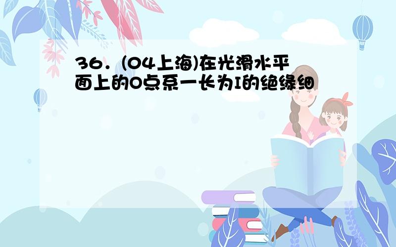 36．(04上海)在光滑水平面上的O点系一长为I的绝缘细