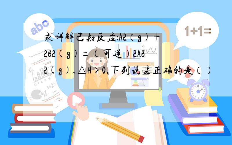 求详解已知反应：A2（g)+2B2(g)=(可逆）2AB2(g),△H>0,下列说法正确的是（）