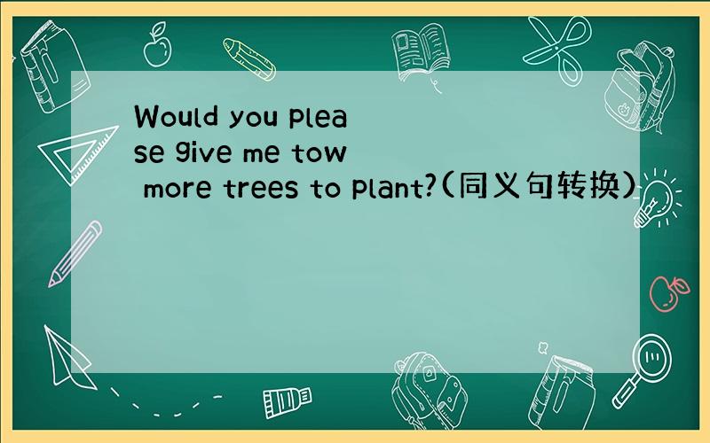 Would you please give me tow more trees to plant?(同义句转换）