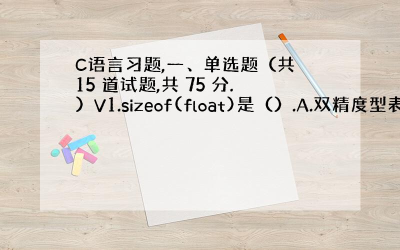 C语言习题,一、单选题（共 15 道试题,共 75 分.）V1.sizeof(float)是（）.A.双精度型表达式B.