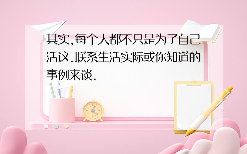 其实,每个人都不只是为了自己活这.联系生活实际或你知道的事例来谈.