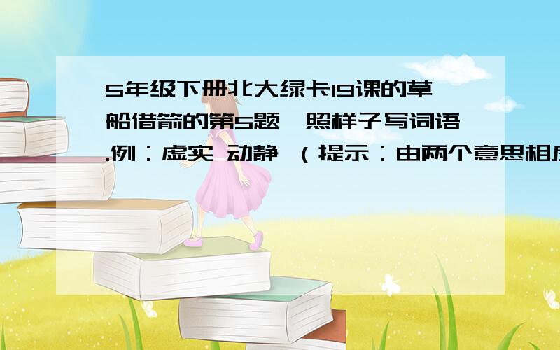 5年级下册北大绿卡19课的草船借箭的第5题,照样子写词语.例：虚实 动静 （提示：由两个意思相反的字组成一个词）（ ）