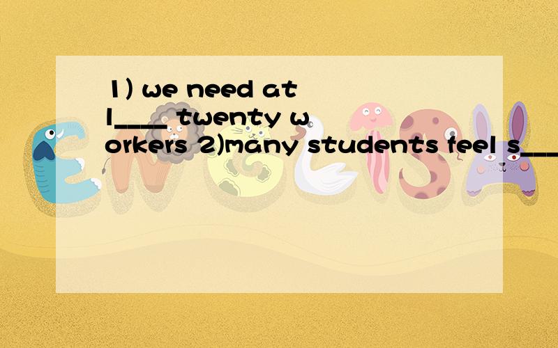 1) we need at l____ twenty workers 2)many students feel s___