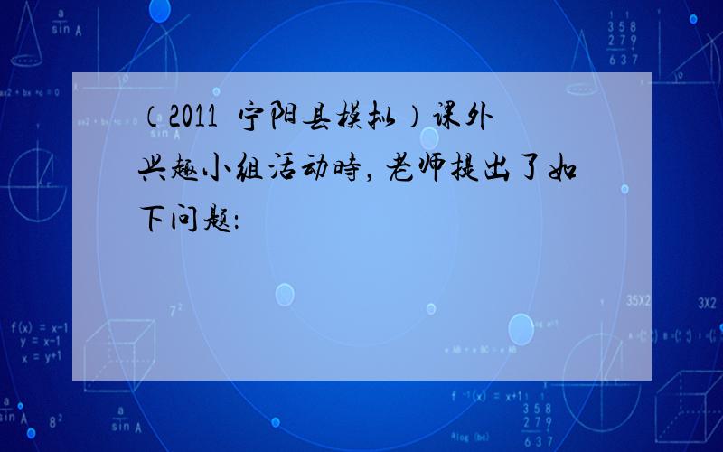 （2011•宁阳县模拟）课外兴趣小组活动时，老师提出了如下问题：