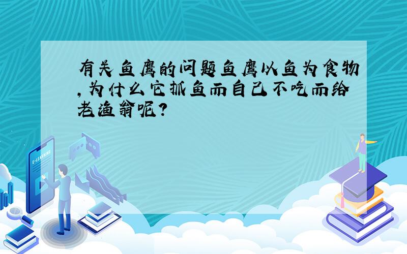 有关鱼鹰的问题鱼鹰以鱼为食物,为什么它抓鱼而自己不吃而给老渔翁呢?