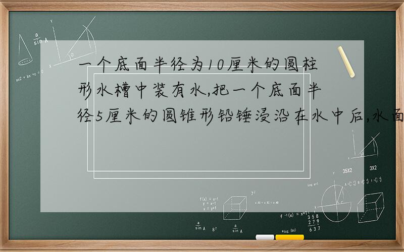 一个底面半径为10厘米的圆柱形水槽中装有水,把一个底面半径5厘米的圆锥形铅锤浸沿在水中后,水面上升了1