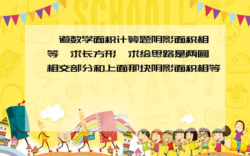 一道数学面积计算题阴影面积相等,求长方形,求给思路是两圆相交部分和上面那块阴影面积相等