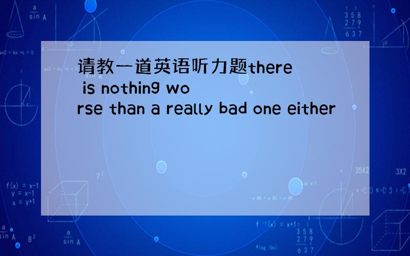 请教一道英语听力题there is nothing worse than a really bad one either