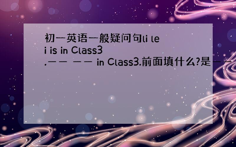 初一英语一般疑问句li lei is in Class3.—— —— in Class3.前面填什么?是—— ——is