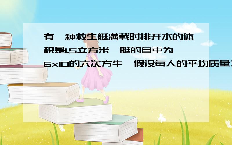 有一种救生艇满载时排开水的体积是1.5立方米,艇的自重为6x10的六次方牛,假设每人的平均质量为60kg,为