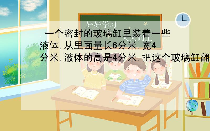 .一个密封的玻璃缸里装着一些液体,从里面量长6分米,宽4分米,液体的高是4分米.把这个玻璃缸翻转后,液体的高是多少分米?