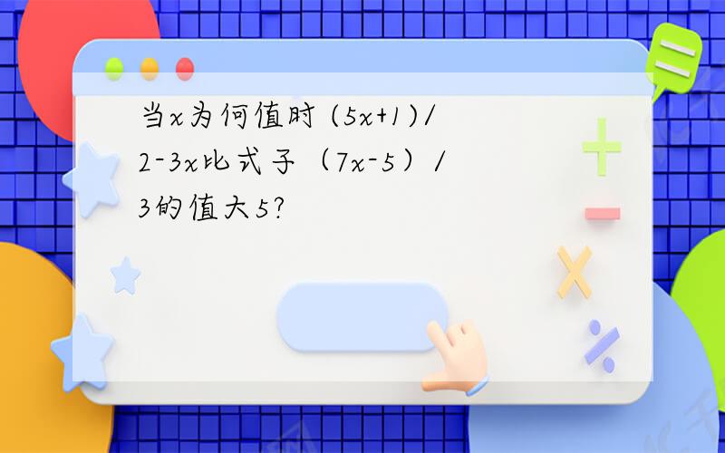 当x为何值时 (5x+1)/2-3x比式子（7x-5）/3的值大5?