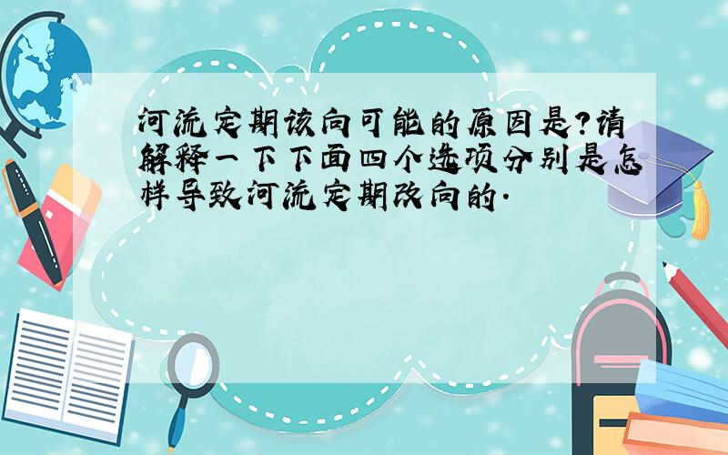 河流定期该向可能的原因是?请解释一下下面四个选项分别是怎样导致河流定期改向的.