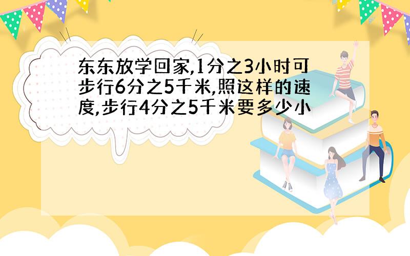 东东放学回家,1分之3小时可步行6分之5千米,照这样的速度,步行4分之5千米要多少小