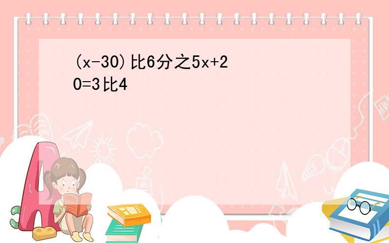 (x-30)比6分之5x+20=3比4