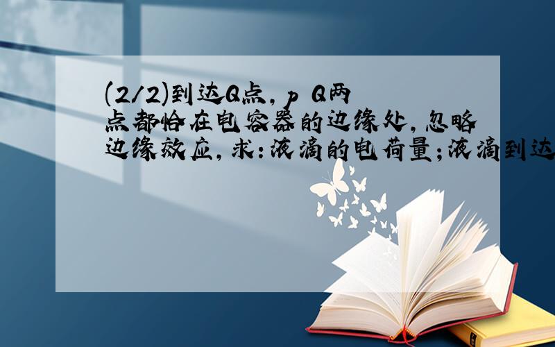 (2/2)到达Q点,p Q两点都恰在电容器的边缘处,忽略边缘效应,求：液滴的电荷量；液滴到达Q点时的速...