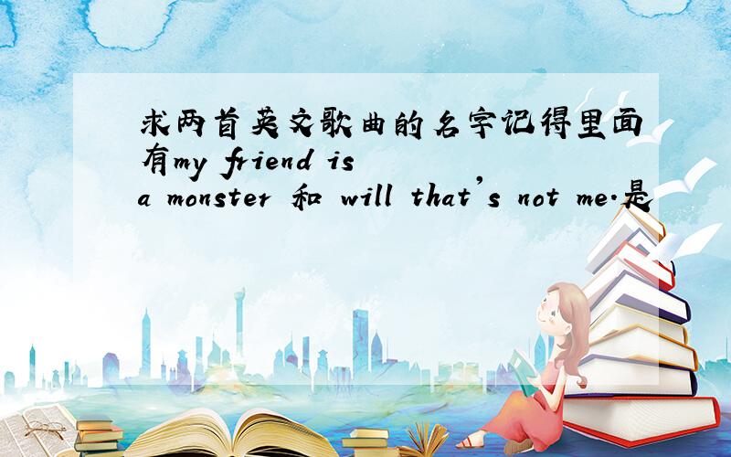 求两首英文歌曲的名字记得里面有my friend is a monster 和 will that's not me.是