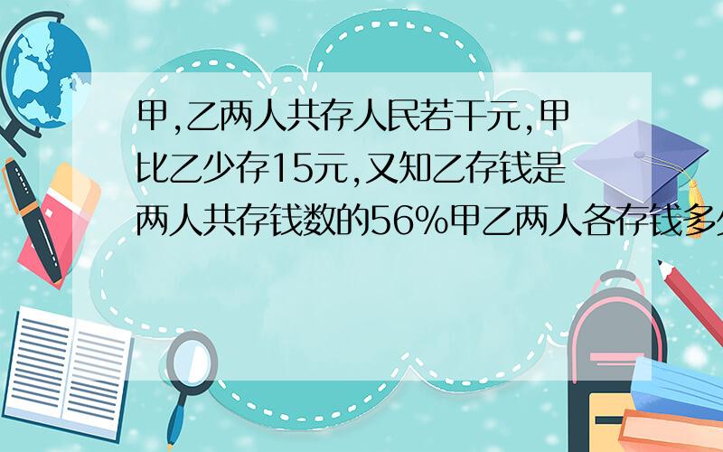 甲,乙两人共存人民若干元,甲比乙少存15元,又知乙存钱是两人共存钱数的56%甲乙两人各存钱多少元?