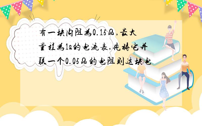 有一块内阻为0.15Ω,最大量程为1a的电流表,先将它并联一个0.05Ω的电阻则这块电