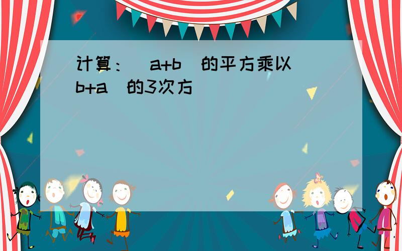 计算：（a+b）的平方乘以（b+a）的3次方